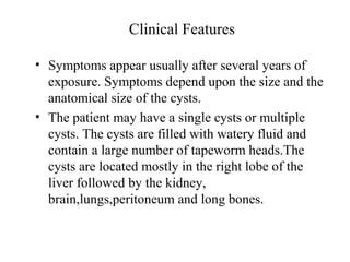 Clinical Features
• Symptoms appear usually after several years of
exposure. Symptoms depend upon the size and the
anatomical size of the cysts.
• The patient may have a single cysts or multiple
cysts. The cysts are filled with watery fluid and
contain a large number of tapeworm heads.The
cysts are located mostly in the right lobe of the
liver followed by the kidney,
brain,lungs,peritoneum and long bones.
 