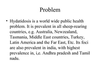 Problem
• Hydatidosis is a world wide public health
problem. It is prevalent in all sheep-rearing
countries, e.g. Australia, Newzealand,
Tasmania, Middle East countries, Turkey,
Latin America and the Far East, Etc. Its foci
are also prevalent in india, with highest
prevalence in, i,e. Andhra pradesh and Tamil
nadu.
 