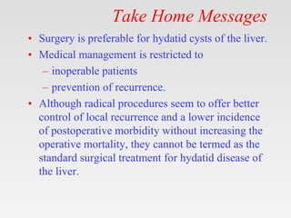 Take Home Messages
• Surgery is preferable for hydatid cysts of the liver.
• Medical management is restricted to
– inoperable patients
– prevention of recurrence.
• Although radical procedures seem to offer better
control of local recurrence and a lower incidence
of postoperative morbidity without increasing the
operative mortality, they cannot be termed as the
standard surgical treatment for hydatid disease of
the liver.
 