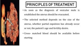 PRINCIPLES OF TREATMENT
• As soon as the diagnosis of vesicular mole is
established the uterus should be evacuated.
• The selected method depends on the size of the
uterus, whether partial expulsion has already occur
or not, the patient's age and fertility desire.
• Cross- matched blood should be available before
starting
 