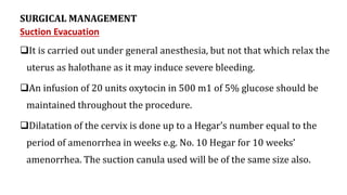 SURGICAL MANAGEMENT
Suction Evacuation
It is carried out under general anesthesia, but not that which relax the
uterus as halothane as it may induce severe bleeding.
An infusion of 20 units oxytocin in 500 m1 of 5% glucose should be
maintained throughout the procedure.
Dilatation of the cervix is done up to a Hegar's number equal to the
period of amenorrhea in weeks e.g. No. 10 Hegar for 10 weeks’
amenorrhea. The suction canula used will be of the same size also.
 