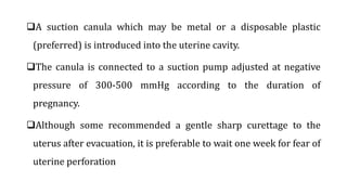 A suction canula which may be metal or a disposable plastic
(preferred) is introduced into the uterine cavity.
The canula is connected to a suction pump adjusted at negative
pressure of 300-500 mmHg according to the duration of
pregnancy.
Although some recommended a gentle sharp curettage to the
uterus after evacuation, it is preferable to wait one week for fear of
uterine perforation
 