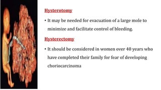 Hysterotomy
• It may be needed for evacuation of a large mole to
minimize and facilitate control of bleeding.
Hysterectomy
• It should be considered in women over 40 years who
have completed their family for fear of developing
choriocarcinoma
 