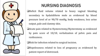 NURSING DIAGNOSIS
Deficit fluid volume related to heavy vaginal bleeding
secondary to hydatidiform mole as evidenced by blood
pressure level of or 90/70 mmHg, body weakness, less urine
output, pale and clammy skin.
Acute pain related to Hysterectomy/Hysterotomy as evidenced
by pain score of 10/10, verbalization of pelvic pain and
restlessness.
Risk for infection related to surgical incision.
Hopelessness related to loss of pregnancy as evidenced by
patient report of distressed.
 