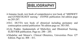 BIBLIOGRAPHY
Annama Jocab, text book of comprehensive text book of ‘MIDWIFY
and GYNECOLOGY nursing ‘ JAYPEE publication 3rd edition page
no.285-287.
D.C. DUTTA text book of obsterical including perinatary and
contraception central publication 7th edition page no. 583-585.
Lily Podder, fundamentals of Midwifery and Obstetrical Nursing,
ELSEVIER publication. Page no. 280 – 285.
Mudaliar and Menon’s. Clinical Obstetrics, Universities Press 12th
Edition. Page no. 408 – 411.
 