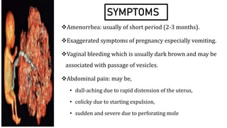 SYMPTOMS
Amenorrhea: usually of short period (2-3 months).
Exaggerated symptoms of pregnancy especially vomiting.
Vaginal bleeding which is usually dark brown and may be
associated with passage of vesicles.
Abdominal pain: may be,
• dull-aching due to rapid distension of the uterus,
• colicky due to starting expulsion,
• sudden and severe due to perforating mole
 