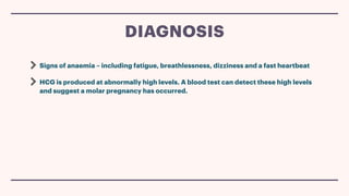 Signs of anaemia – including fatigue, breathlessness, dizziness and a fast heartbeat
HCG is produced at abnormally high levels. A blood test can detect these high levels
and suggest a molar pregnancy has occurred.
DIAGNOSIS
 