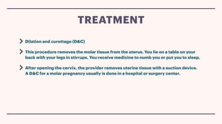 Dilation and curettage (D&C)
This procedure removes the molar tissue from the uterus. You lie on a table on your
back with your legs in stirrups. You receive medicine to numb you or put you to sleep.
After opening the cervix, the provider removes uterine tissue with a suction device.
A D&C for a molar pregnancy usually is done in a hospital or surgery center.
TREATMENT
 