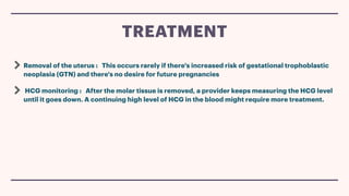 Removal of the uterus : This occurs rarely if there's increased risk of gestational trophoblastic
neoplasia (GTN) and there's no desire for future pregnancies
HCG monitoring : After the molar tissue is removed, a provider keeps measuring the HCG level
until it goes down. A continuing high level of HCG in the blood might require more treatment.
TREATMENT
 
