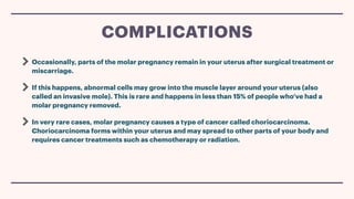 Occasionally, parts of the molar pregnancy remain in your uterus after surgical treatment or
miscarriage.
If this happens, abnormal cells may grow into the muscle layer around your uterus (also
called an invasive mole). This is rare and happens in less than 15% of people who’ve had a
molar pregnancy removed.
In very rare cases, molar pregnancy causes a type of cancer called choriocarcinoma.
Choriocarcinoma forms within your uterus and may spread to other parts of your body and
requires cancer treatments such as chemotherapy or radiation.
COMPLICATIONS
 