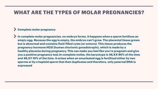 Complete molar pregnancy
In complete molar pregnancies, no embryo forms. It happens when a sperm fertilizes an
empty egg. Because the egg is empty, the embryo can’t grow. The placental tissue grows
but is abnormal and contains
f
luid-
f
illed cysts (or tumors). This tissue produces the
pregnancy hormone HCG (human chorionic gonadotropin), which is made by a
healthy placenta during pregnancy. This can make you feel like you’re pregnant and give
you a positive pregnancy test.In complete moles, the karyotype is 46,XX 90% of the time
and 46,XY 10% of the time. It arises when an enucleated egg is fertilized either by two
sperms or by a haploid sperm that then duplicates and therefore, only paternal DNA is
expressed
WHAT ARE THE TYPES OF MOLAR PREGNANCIES?
 