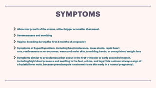Abnormal growth of the uterus, either bigger or smaller than usual.
Severe nausea and vomiting
Vaginal bleeding during the
f
irst 3 months of pregnancy
Symptoms of hyperthyroidism, including heat intolerance, loose stools, rapid heart
rate, restlessness or nervousness, warm and moist skin, trembling hands, or unexplained weight loss
Symptoms similar to preeclampsia that occur in the
f
irst trimester or early second trimester,
including high blood pressure and swelling in the feet, ankles, and legs (this is almost always a sign of
a hydatidiform mole, because preeclampsia is extremely rare this early in a normal pregnancy).
SYMPTOMS
 