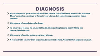 An ultrasound of your uterus often shows several
f
luid-
f
illed sacs instead of a placenta.
There’s usually no embryo or fetus in your uterus, but sometimes pregnancy tissue
remains.
Ultrasound of complete mole shows :
no embryo or foetus, No amniotic
f
luid,A thick cystic placenta nearly
f
illing the
uterus,Ovarian cysts.
Ultrasound of partial molar pregnancy shows :
A foetus that’s smaller than expected,Low amniotic
f
luid,Placenta that appears unusual.
DIAGNOSIS
 