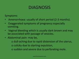 DIAGNOSIS
Symptoms
• Amenorrhoea: usually of short period (2-3 months).
• Exaggerated symptoms of pregnancy especially
vomiting.
• Vaginal bleeding which is usually dark brown and may
be associated with passage of vesicles.
• Abdominal pain: may be,
o dull-aching due to rapid distension of the uterus,
o colicky due to starting expulsion,
o sudden and severe due to perforating mole.
www.freelivedoctor.com
 