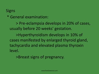 Signs
* General examination:
> Pre-eclampsia develops in 20% of cases,
usually before 20 weeks’ gestation.
>Hyperthyroidism develops in 10% of
cases manifested by enlarged thyroid gland,
tachycardia and elevated plasma thyroxin
level.
>Breast signs of pregnancy.
www.freelivedoctor.com
 