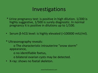 Investigations
* Urine pregnancy test: is positive in high dilution. 1/200 is
highly suggestive, 1/500 is surely diagnostic. In normal
pregnancy it is positive in dilutions up to 1/100.
• Serum β-hCG level: is highly elevated (>100000 mIU/ml).
* Ultrasonography reveals:
o The characteristic intrauterine "snow storm"
appearance,
o no identifiable foetus,
o bilateral ovarian cysts may be detected.
• X-ray: shows no foetal skeleton.
www.freelivedoctor.com
 