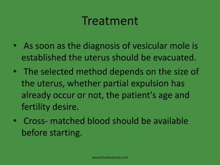 Treatment
• As soon as the diagnosis of vesicular mole is
established the uterus should be evacuated.
• The selected method depends on the size of
the uterus, whether partial expulsion has
already occur or not, the patient's age and
fertility desire.
• Cross- matched blood should be available
before starting.
www.freelivedoctor.com
 