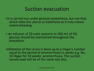 Suction evacuation
>It is carried out under general anaesthesia, but not that
which relax the uterus as halothane as it may induce
severe bleeding.
> An infusion of 20 units oxytocin in 500 m1 of 5%
glucose should be maintained throughout the
procedure.
>Dilatation of the cervix is done up to a Hegar's number
equal to the period of amenorrhoea in weeks e.g. No.
10 Hegar for 10 weeks’ amenorrhoea. The suction
canula used will be of the same size also.
www.freelivedoctor.com
 