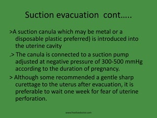 Suction evacuation cont…..
>A suction canula which may be metal or a
disposable plastic preferred) is introduced into
the uterine cavity
.> The canula is connected to a suction pump
adjusted at negative pressure of 300-500 mmHg
according to the duration of pregnancy.
> Although some recommended a gentle sharp
curettage to the uterus after evacuation, it is
preferable to wait one week for fear of uterine
perforation.
www.freelivedoctor.com
 