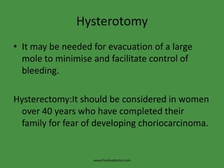 Hysterotomy
• It may be needed for evacuation of a large
mole to minimise and facilitate control of
bleeding.
Hysterectomy:It should be considered in women
over 40 years who have completed their
family for fear of developing choriocarcinoma.
www.freelivedoctor.com
 