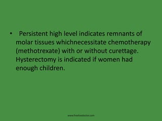• Persistent high level indicates remnants of
molar tissues whichnecessitate chemotherapy
(methotrexate) with or without curettage.
Hysterectomy is indicated if women had
enough children.
www.freelivedoctor.com
 