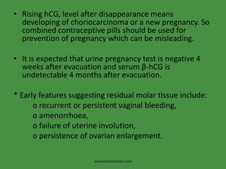 • Rising hCG, level after disappearance means
developing of choriocarcinoma or a new pregnancy. So
combined contraceptive pills should be used for
prevention of pregnancy which can be misleading.
• It is expected that urine pregnancy test is negative 4
weeks after evacuation and serum β-hCG is
undetectable 4 months after evacuation.
* Early features suggesting residual molar tissue include:
o recurrent or persistent vaginal bleeding,
o amenorrhoea,
o failure of uterine involution,
o persistence of ovarian enlargement.
www.freelivedoctor.com
 