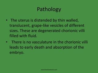 Pathology
• The uterus is distended by thin walled,
translucent, grape-like vesicles of different
sizes. These are degenerated chorionic villi
filled with fluid.
• There is no vasculature in the chorionic villi
leads to early death and absorption of the
embryo.
www.freelivedoctor.com
 