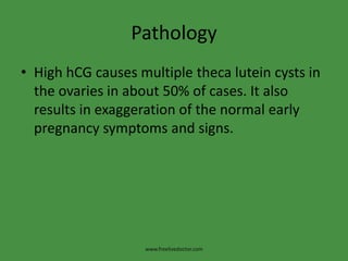 Pathology
• High hCG causes multiple theca lutein cysts in
the ovaries in about 50% of cases. It also
results in exaggeration of the normal early
pregnancy symptoms and signs.
www.freelivedoctor.com
 