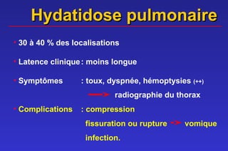 Hydatidose pulmonaire
• 30 à 40 % des localisations

• Latence clinique : moins longue

• Symptômes       : toux, dyspnée, hémoptysies (++)
                           radiographie du thorax
• Complications   : compression
                   fissuration ou rupture    vomique
                   infection.
 