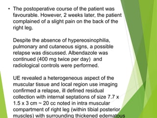 • The postoperative course of the patient was
favourable. However, 2 weeks later, the patient
complained of a slight pain on the back of the
right leg.
Despite the absence of hypereosinophilia,
pulmonary and cutaneous signs, a possible
relapse was discussed. Albendazole was
continued (400 mg twice per day) and
radiological controls were performed.
UE revealed a heterogeneous aspect of the
muscular tissue and local region use imaging
confirmed a relapse, ill defined residual
collection with internal septations of size 7.7 x
1.5 x 3 cm ~ 20 cc noted in intra muscular
compartment of right leg (within tibial posterior
muscles) with surrounding thickened edematous
 