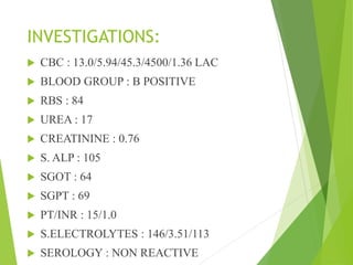 INVESTIGATIONS:
 CBC : 13.0/5.94/45.3/4500/1.36 LAC
 BLOOD GROUP : B POSITIVE
 RBS : 84
 UREA : 17
 CREATININE : 0.76
 S. ALP : 105
 SGOT : 64
 SGPT : 69
 PT/INR : 15/1.0
 S.ELECTROLYTES : 146/3.51/113
 SEROLOGY : NON REACTIVE
 
