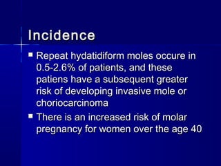  Repeat hydatidiform moles occure inRepeat hydatidiform moles occure in
0.5-2.6% of patients, and these0.5-2.6% of patients, and these
patiens have a subsequent greaterpatiens have a subsequent greater
risk of developing invasive mole orrisk of developing invasive mole or
choriocarcinomachoriocarcinoma
 There is an increased risk of molarThere is an increased risk of molar
pregnancy for women over the age 40pregnancy for women over the age 40
IncidenceIncidence
 