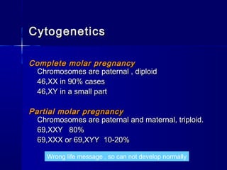 CytogeneticsCytogenetics
Complete molar pregnancyComplete molar pregnancy
Chromosomes are paternal , diploidChromosomes are paternal , diploid
46,XX in 90% cases46,XX in 90% cases
46,XY in a small part46,XY in a small part
Partial molar pregnancyPartial molar pregnancy
Chromosomes are paternal and maternal, triploid.Chromosomes are paternal and maternal, triploid.
69,XXY 80%69,XXY 80%
69,XXX or 69,XYY 10-20%69,XXX or 69,XYY 10-20%
Wrong life message , so can not develop normally
 