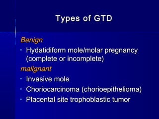 Types of GTDTypes of GTD
BenignBenign
• Hydatidiform mole/molar pregnancyHydatidiform mole/molar pregnancy
(complete or incomplete)(complete or incomplete)
malignantmalignant
• Invasive moleInvasive mole
• Choriocarcinoma (chorioepithelioma)Choriocarcinoma (chorioepithelioma)
• Placental site trophoblastic tumorPlacental site trophoblastic tumor
 