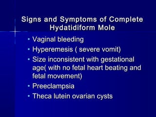 Signs and Symptoms of CompleteSigns and Symptoms of Complete
Hydatidiform MoleHydatidiform Mole
• Vaginal bleedingVaginal bleeding
• Hyperemesis ( severe vomit)Hyperemesis ( severe vomit)
• Size inconsistent with gestationalSize inconsistent with gestational
age( with no fetal heart beating andage( with no fetal heart beating and
fetal movement)fetal movement)
• PreeclampsiaPreeclampsia
• Theca lutein ovarian cystsTheca lutein ovarian cysts
 