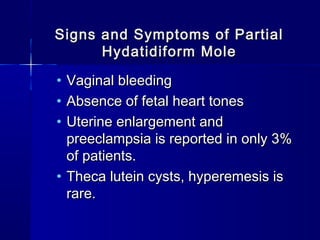 Signs and Symptoms of PartialSigns and Symptoms of Partial
Hydatidiform MoleHydatidiform Mole
• Vaginal bleedingVaginal bleeding
• Absence of fetal heart tonesAbsence of fetal heart tones
• Uterine enlargement andUterine enlargement and
preeclampsia is reported in only 3%preeclampsia is reported in only 3%
of patients.of patients.
• Theca lutein cysts, hyperemesis isTheca lutein cysts, hyperemesis is
rare.rare.
 