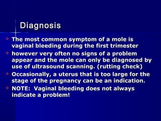 The most common symptom of a mole isThe most common symptom of a mole is
vaginal bleeding during the first trimestervaginal bleeding during the first trimester
 however very often no signs of a problemhowever very often no signs of a problem
appear and the mole can only be diagnosed byappear and the mole can only be diagnosed by
use of ultrasound scanning. (rutting check)use of ultrasound scanning. (rutting check)
 Occasionally, a uterus that is too large for theOccasionally, a uterus that is too large for the
stage of the pregnancy can be an indication.stage of the pregnancy can be an indication.
 NOTE: Vaginal bleeding does not alwaysNOTE: Vaginal bleeding does not always
indicate a problem!indicate a problem!
DiagnosisDiagnosis
 
