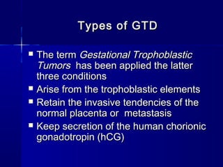  The termThe term Gestational TrophoblasticGestational Trophoblastic
TumorsTumors has been applied the latterhas been applied the latter
three conditionsthree conditions
 Arise from the trophoblastic elementsArise from the trophoblastic elements
 Retain the invasive tendencies of theRetain the invasive tendencies of the
normal placenta or metastasisnormal placenta or metastasis
 Keep secretion of the human chorionicKeep secretion of the human chorionic
gonadotropin (hCG)gonadotropin (hCG)
Types of GTDTypes of GTD
 
