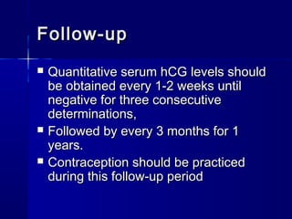  Quantitative serum hCG levels shouldQuantitative serum hCG levels should
be obtained every 1-2 weeks untilbe obtained every 1-2 weeks until
negative for three consecutivenegative for three consecutive
determinations,determinations,
 Followed by every 3 months for 1Followed by every 3 months for 1
years.years.
 Contraception should be practicedContraception should be practiced
during this follow-up periodduring this follow-up period
Follow-upFollow-up
 