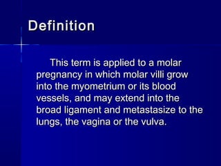 DefinitionDefinition
This term is applied to a molarThis term is applied to a molar
pregnancy in which molar villi growpregnancy in which molar villi grow
into the myometrium or its bloodinto the myometrium or its blood
vessels, and may extend into thevessels, and may extend into the
broad ligament and metastasize to thebroad ligament and metastasize to the
lungs, the vagina or the vulva.lungs, the vagina or the vulva.
 