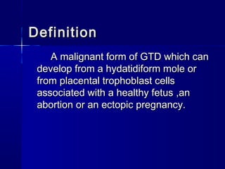 DefinitionDefinition
A malignant form of GTD which canA malignant form of GTD which can
develop from a hydatidiform mole ordevelop from a hydatidiform mole or
from placental trophoblast cellsfrom placental trophoblast cells
associated with a healthy fetus ,anassociated with a healthy fetus ,an
abortion or an ectopic pregnancy.abortion or an ectopic pregnancy.
 