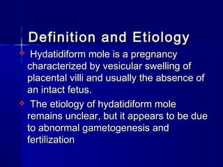 Definition and EtiologyDefinition and Etiology
 Hydatidiform mole is a pregnancyHydatidiform mole is a pregnancy
characterized by vesicular swelling ofcharacterized by vesicular swelling of
placental villi and usually the absence ofplacental villi and usually the absence of
an intact fetus.an intact fetus.
 The etiology of hydatidiform moleThe etiology of hydatidiform mole
remains unclear, but it appears to be dueremains unclear, but it appears to be due
to abnormal gametogenesis andto abnormal gametogenesis and
fertilizationfertilization
 