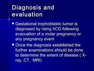 Diagnosis andDiagnosis and
evaluationevaluation
 Gestational trophoblastic tumor isGestational trophoblastic tumor is
diagnosed by rising hCG followingdiagnosed by rising hCG following
evacuation of a molar pregnancy orevacuation of a molar pregnancy or
any pregnancy eventany pregnancy event
 Once the diagnosis established theOnce the diagnosis established the
further examinations should be donefurther examinations should be done
to determine the extent of disease ( X-to determine the extent of disease ( X-
ray, CT, MRI)ray, CT, MRI)
 