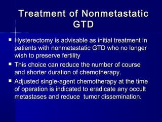 Treatment of NonmetastaticTreatment of Nonmetastatic
GTDGTD
 Hysterectomy is advisable as initial treatment inHysterectomy is advisable as initial treatment in
patients with nonmetastatic GTD who no longerpatients with nonmetastatic GTD who no longer
wish to preserve fertilitywish to preserve fertility
 This choice can reduce the number of courseThis choice can reduce the number of course
and shorter duration of chemotherapy.and shorter duration of chemotherapy.
 Adjusted single-agent chemotherapy at the timeAdjusted single-agent chemotherapy at the time
of operation is indicated to eradicate any occultof operation is indicated to eradicate any occult
metastases and reduce tumor dissemination.metastases and reduce tumor dissemination.
 