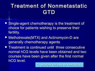  Single-agent chemotherapy is the treatment ofSingle-agent chemotherapy is the treatment of
choice for patients wishing to preserve theirchoice for patients wishing to preserve their
fertility.fertility.
 Methotrexate(MTX) and Actinomycin-D areMethotrexate(MTX) and Actinomycin-D are
generally chemotherapy agentsgenerally chemotherapy agents
 Treatment is continued until three consecutiveTreatment is continued until three consecutive
normal hCG levels have been obtained and twonormal hCG levels have been obtained and two
courses have been given after the first normalcourses have been given after the first normal
hCG level.hCG level.
Treatment of NonmetastaticTreatment of Nonmetastatic
GTDGTD
To prevent relapse or metastasisTo prevent relapse or metastasis
 