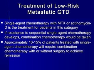  Single-agent chemotherapy with MTX or actinomycin-Single-agent chemotherapy with MTX or actinomycin-
D is the treatment for patients in this categoryD is the treatment for patients in this category
 If resistance to sequential single-agent chemotherapyIf resistance to sequential single-agent chemotherapy
develops, combination chemotherapy would be takendevelops, combination chemotherapy would be taken
 Approximately 10-15% of patients treated with single-Approximately 10-15% of patients treated with single-
agent chemotherapy will require combinationagent chemotherapy will require combination
chemotherapy with or without surgery to achievechemotherapy with or without surgery to achieve
remissionremission
Treatment of Low-RiskTreatment of Low-Risk
Metastatic GTDMetastatic GTD
 