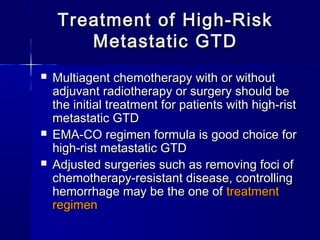  Multiagent chemotherapy with or withoutMultiagent chemotherapy with or without
adjuvant radiotherapy or surgery should beadjuvant radiotherapy or surgery should be
the initial treatment for patients with high-ristthe initial treatment for patients with high-rist
metastatic GTDmetastatic GTD
 EMA-CO regimen formula is good choice forEMA-CO regimen formula is good choice for
high-rist metastatic GTDhigh-rist metastatic GTD
 Adjusted surgeries such as removing foci ofAdjusted surgeries such as removing foci of
chemotherapy-resistant disease, controllingchemotherapy-resistant disease, controlling
hemorrhage may be the one ofhemorrhage may be the one of treatmenttreatment
regimenregimen
Treatment of High-RiskTreatment of High-Risk
Metastatic GTDMetastatic GTD
 