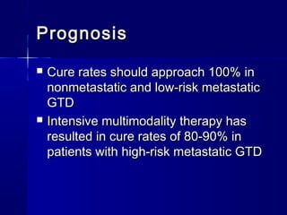 PrognosisPrognosis
 Cure rates should approach 100% inCure rates should approach 100% in
nonmetastatic and low-risk metastaticnonmetastatic and low-risk metastatic
GTDGTD
 Intensive multimodality therapy hasIntensive multimodality therapy has
resulted in cure rates of 80-90% inresulted in cure rates of 80-90% in
patients with high-risk metastatic GTDpatients with high-risk metastatic GTD
 
