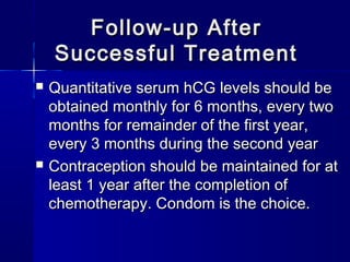 Follow-up AfterFollow-up After
Successful TreatmentSuccessful Treatment
 Quantitative serum hCG levels should beQuantitative serum hCG levels should be
obtained monthly for 6 months, every twoobtained monthly for 6 months, every two
months for remainder of the first year,months for remainder of the first year,
every 3 months during the second yearevery 3 months during the second year
 Contraception should be maintained for atContraception should be maintained for at
least 1 year after the completion ofleast 1 year after the completion of
chemotherapy. Condom is the choice.chemotherapy. Condom is the choice.
 