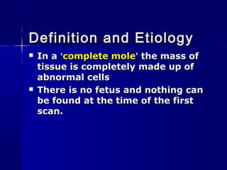  In aIn a ‘‘complete molecomplete mole’’ the mass ofthe mass of
tissue is completely made up oftissue is completely made up of
abnormal cellsabnormal cells
 There is no fetus and nothing canThere is no fetus and nothing can
be found at the time of the firstbe found at the time of the first
scan.scan.
Definition and EtiologyDefinition and Etiology
 